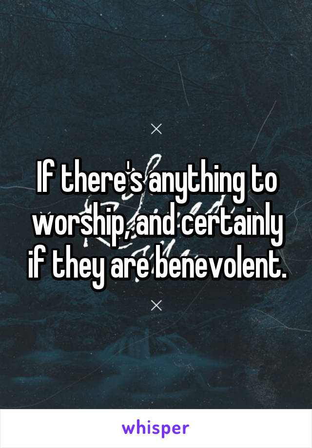 If there's anything to worship, and certainly if they are benevolent.