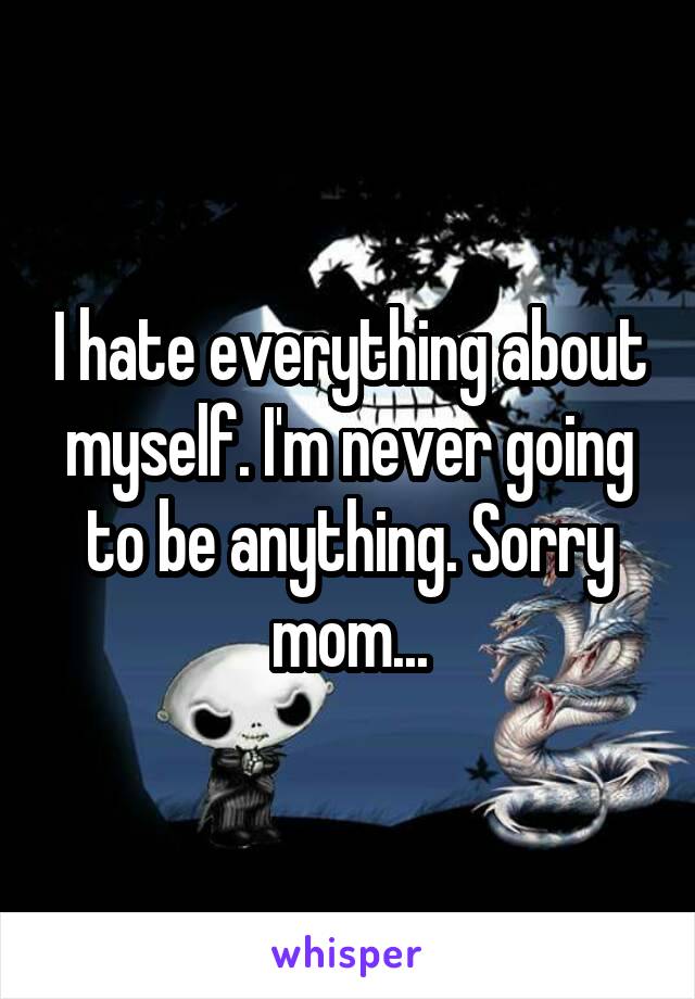 I hate everything about myself. I'm never going to be anything. Sorry mom...