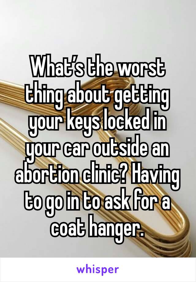 What’s the worst thing about getting your keys locked in your car outside an abortion clinic? Having to go in to ask for a coat hanger.