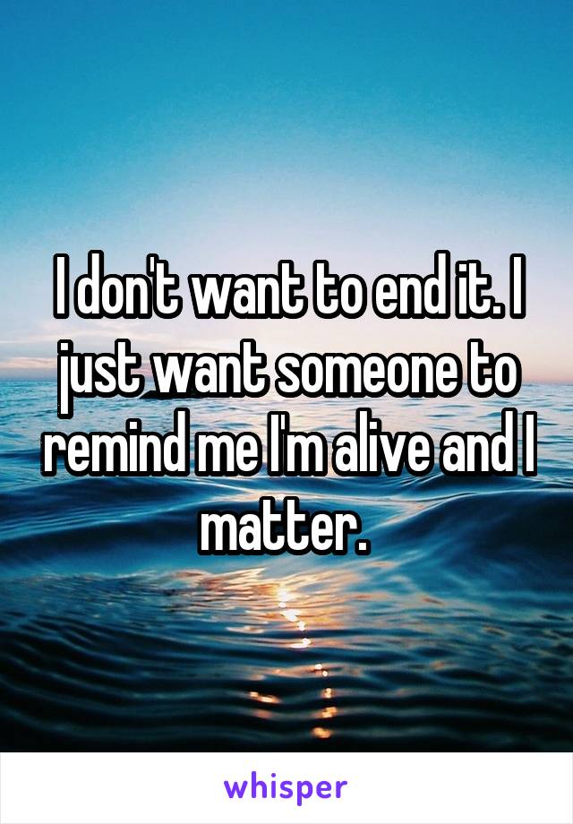 I don't want to end it. I just want someone to remind me I'm alive and I matter. 