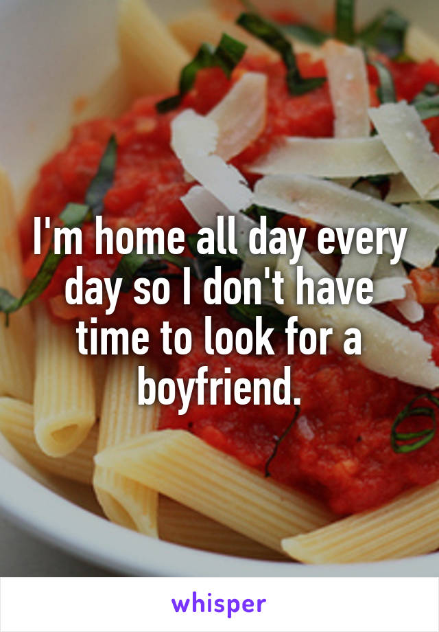 I'm home all day every day so I don't have time to look for a boyfriend.