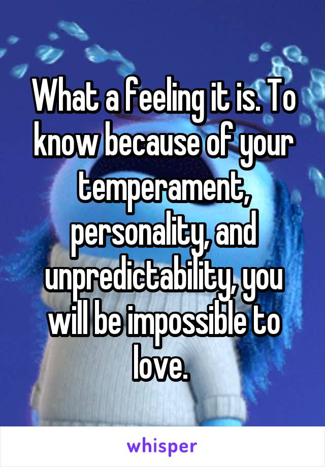 What a feeling it is. To know because of your temperament, personality, and unpredictability, you will be impossible to love. 
