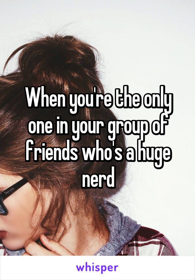 When you're the only one in your group of friends who's a huge nerd