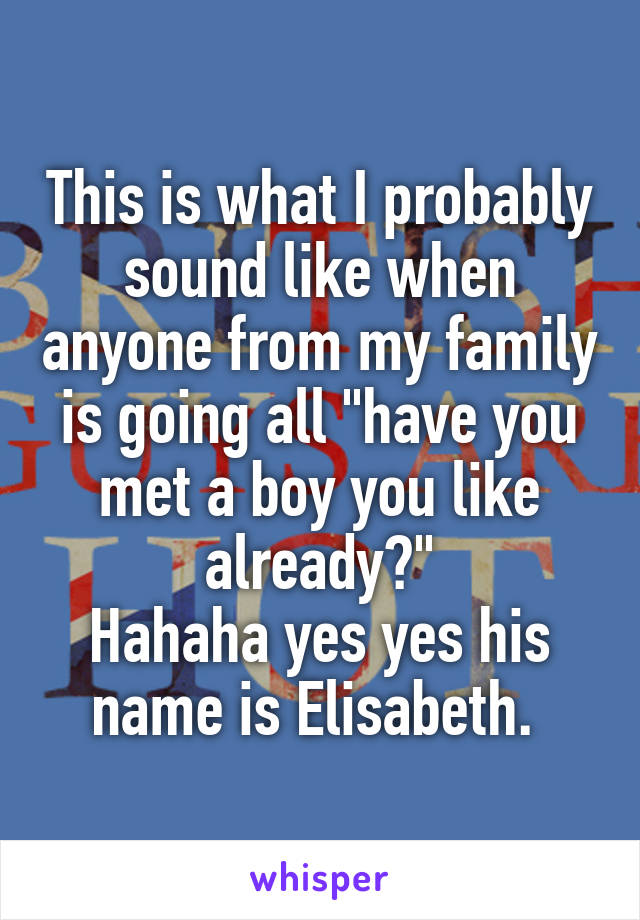 This is what I probably sound like when anyone from my family is going all "have you met a boy you like already?"
Hahaha yes yes his name is Elisabeth. 