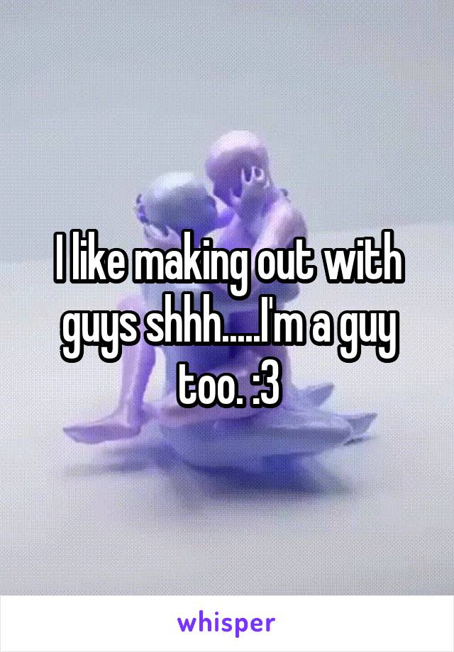 I like making out with guys shhh.....I'm a guy too. :3