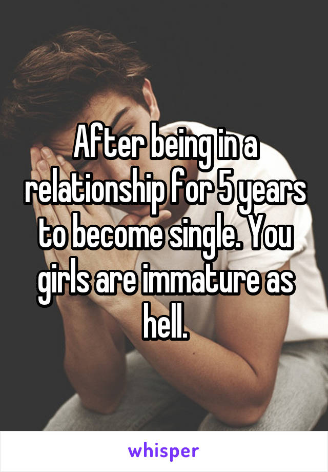 After being in a relationship for 5 years to become single. You girls are immature as hell.