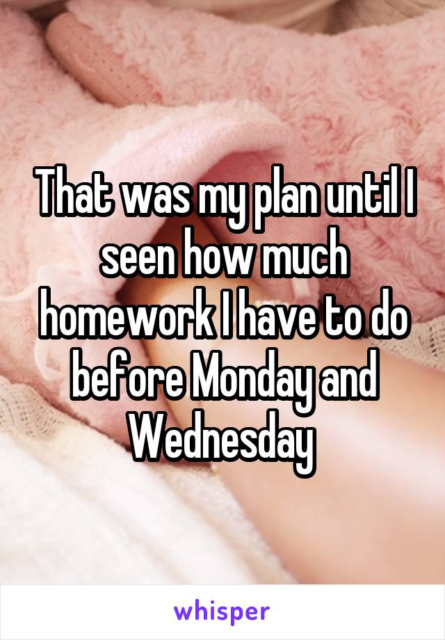 That was my plan until I seen how much homework I have to do before Monday and Wednesday 