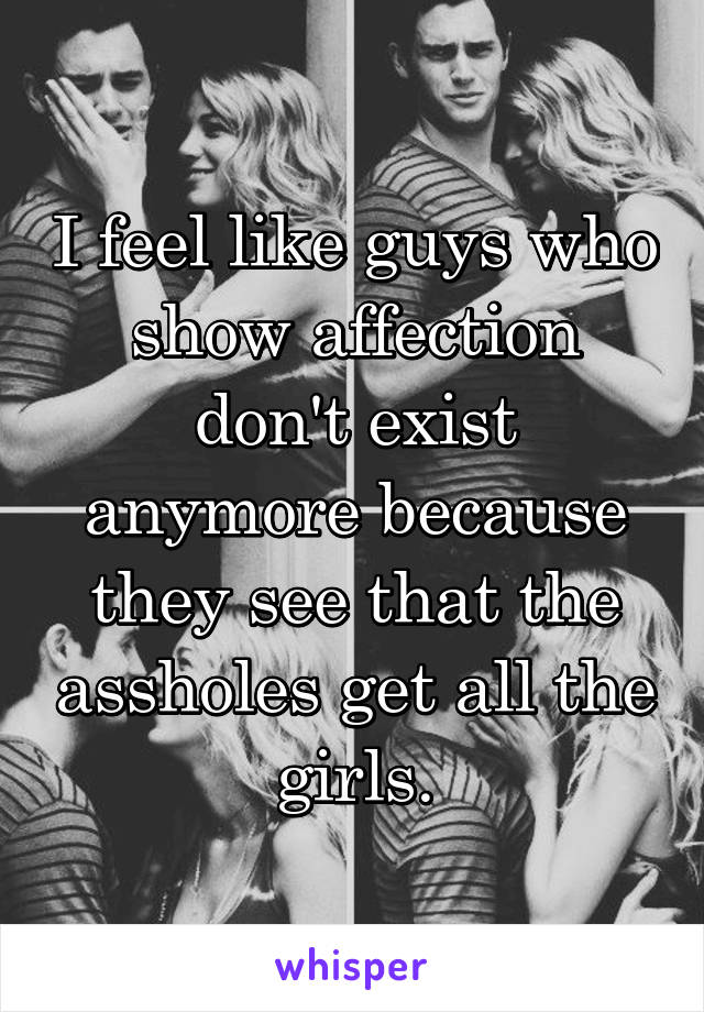 I feel like guys who show affection don't exist anymore because they see that the assholes get all the girls.