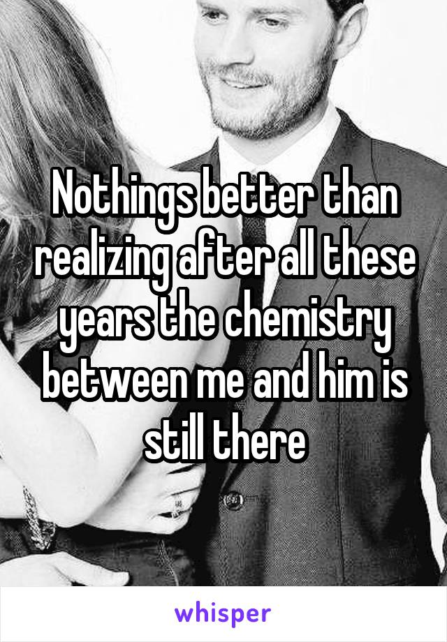 Nothings better than realizing after all these years the chemistry between me and him is still there