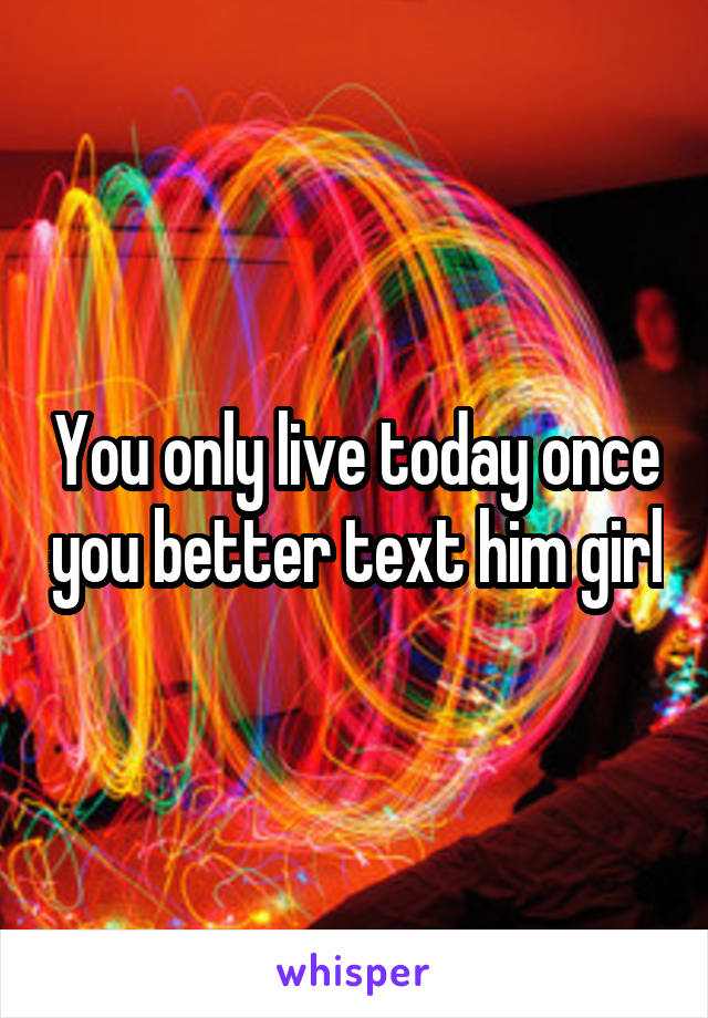 You only live today once you better text him girl