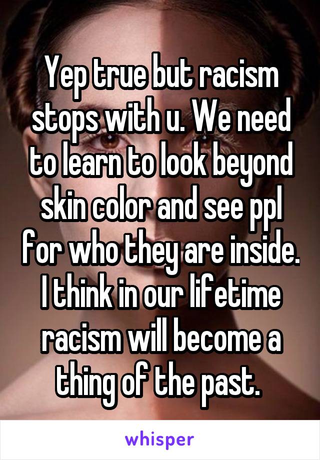 Yep true but racism stops with u. We need to learn to look beyond skin color and see ppl for who they are inside. I think in our lifetime racism will become a thing of the past. 