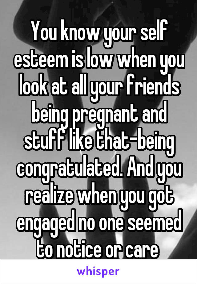 You know your self esteem is low when you look at all your friends being pregnant and stuff like that-being congratulated. And you realize when you got engaged no one seemed to notice or care 