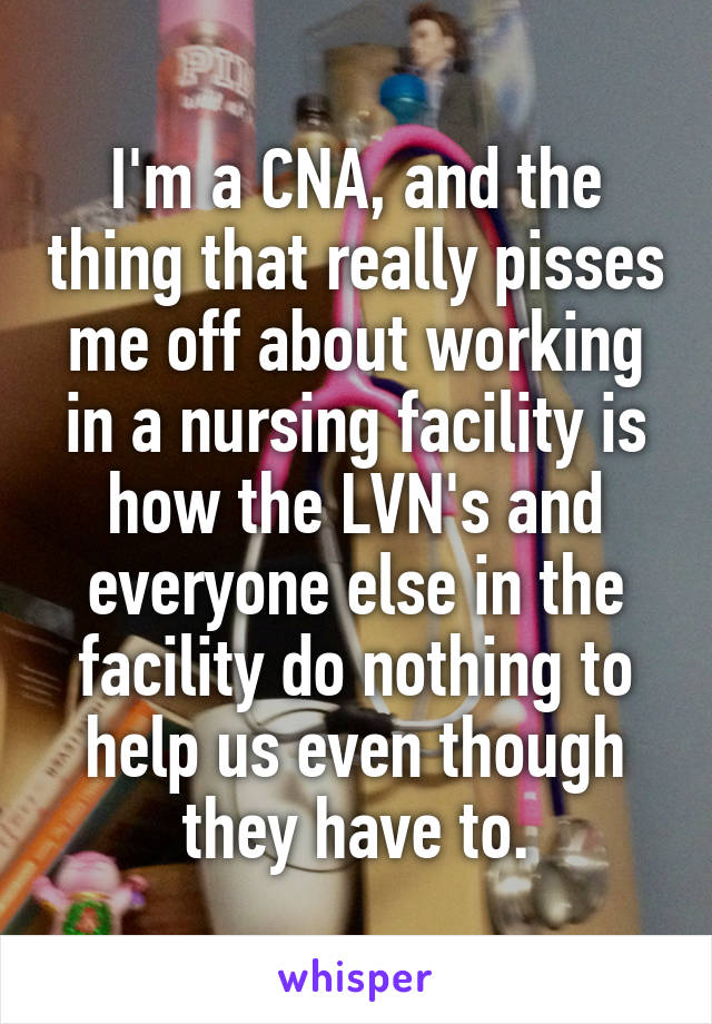 I'm a CNA, and the thing that really pisses me off about working in a nursing facility is how the LVN's and everyone else in the facility do nothing to help us even though they have to.