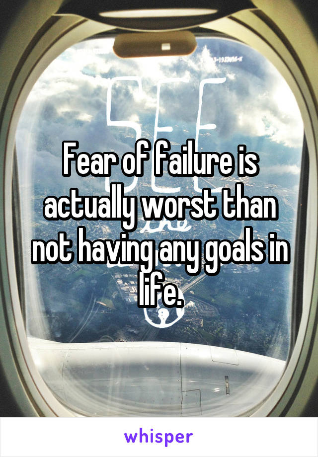 Fear of failure is actually worst than not having any goals in life.