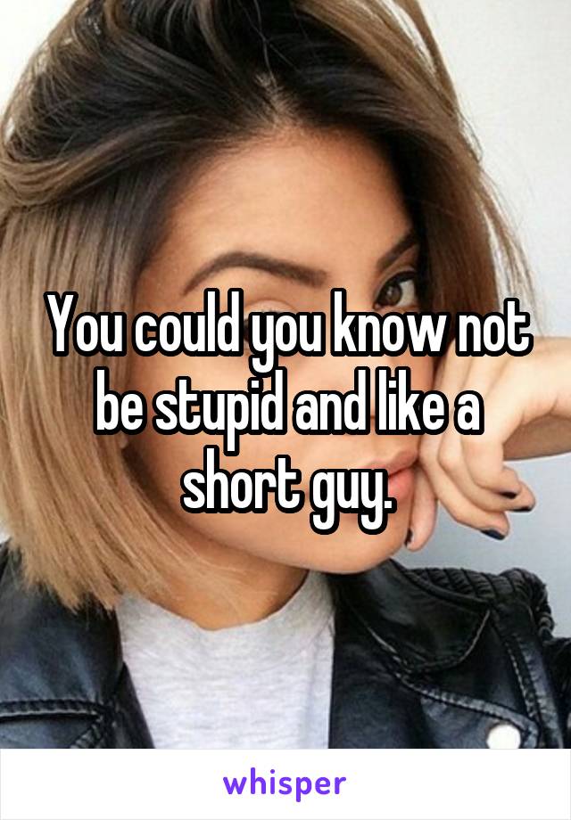 You could you know not be stupid and like a short guy.