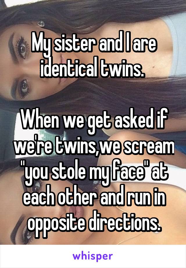 My sister and I are identical twins. 

When we get asked if we're twins,we scream "you stole my face" at each other and run in opposite directions.