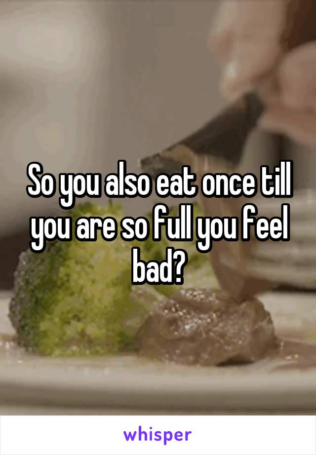 So you also eat once till you are so full you feel bad?