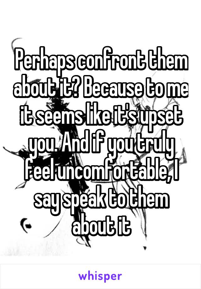 Perhaps confront them about it? Because to me it seems like it's upset you. And if you truly feel uncomfortable, I say speak to them about it