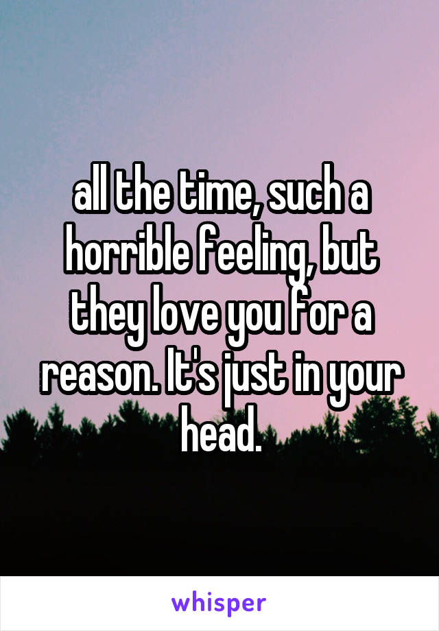 all the time, such a horrible feeling, but they love you for a reason. It's just in your head.