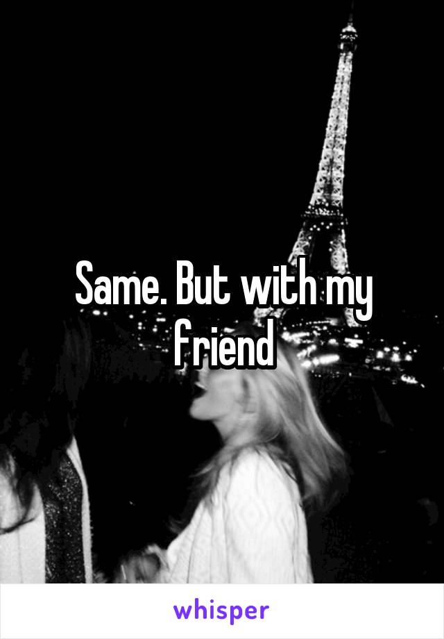 Same. But with my friend