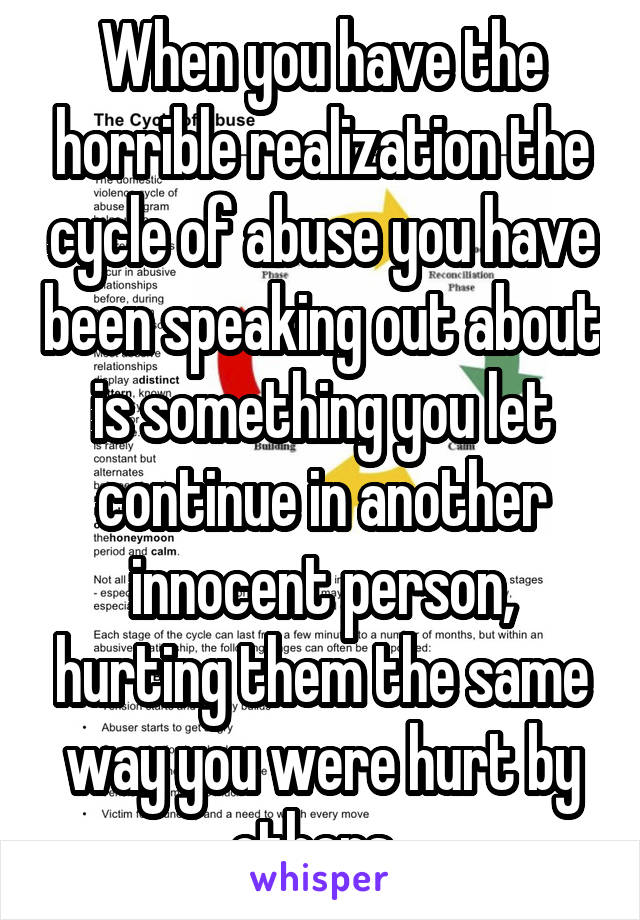 When you have the horrible realization the cycle of abuse you have been speaking out about is something you let continue in another innocent person, hurting them the same way you were hurt by others. 