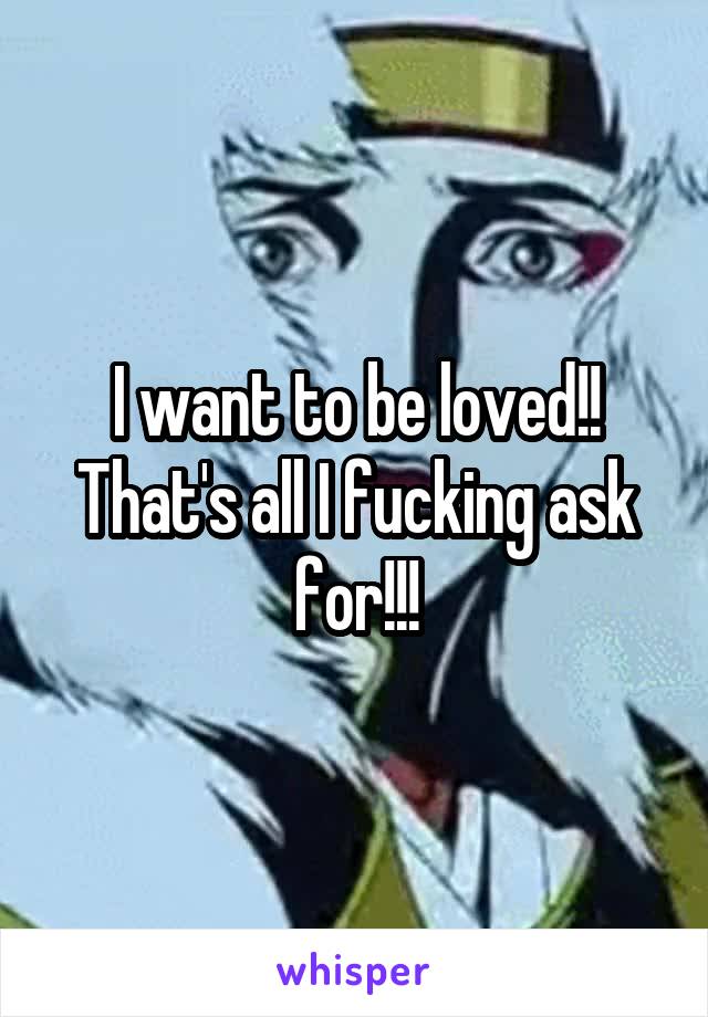I want to be loved!! That's all I fucking ask for!!!