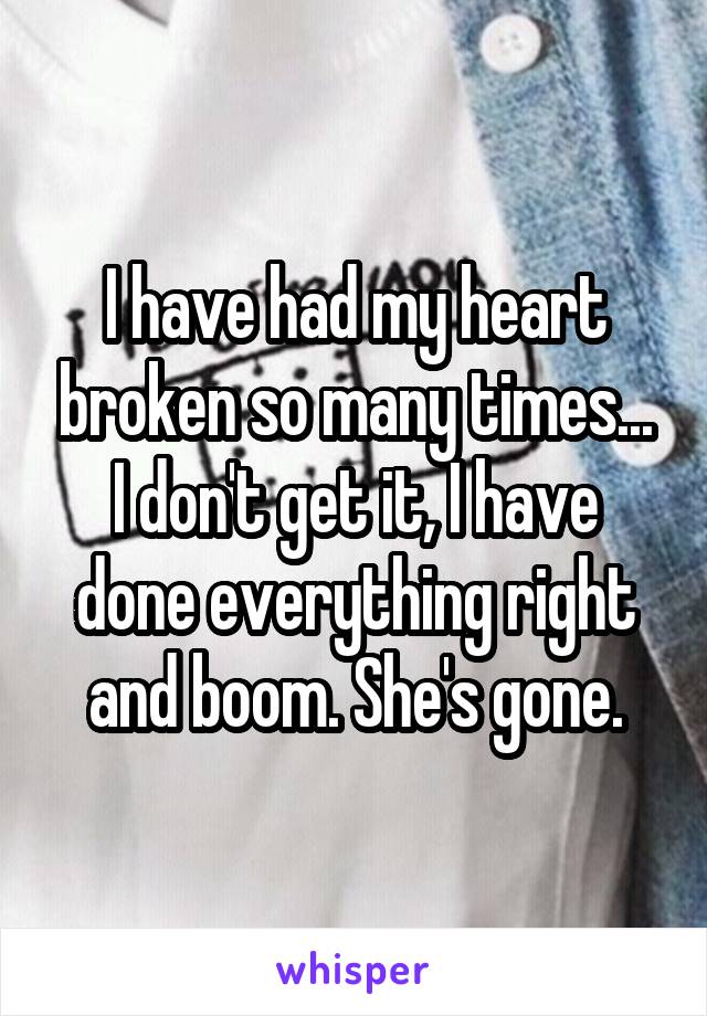 I have had my heart broken so many times... I don't get it, I have done everything right and boom. She's gone.