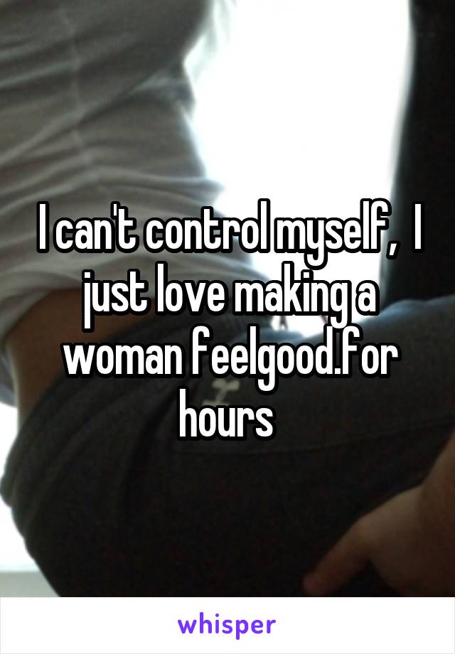 I can't control myself,  I just love making a woman feelgood.for hours 