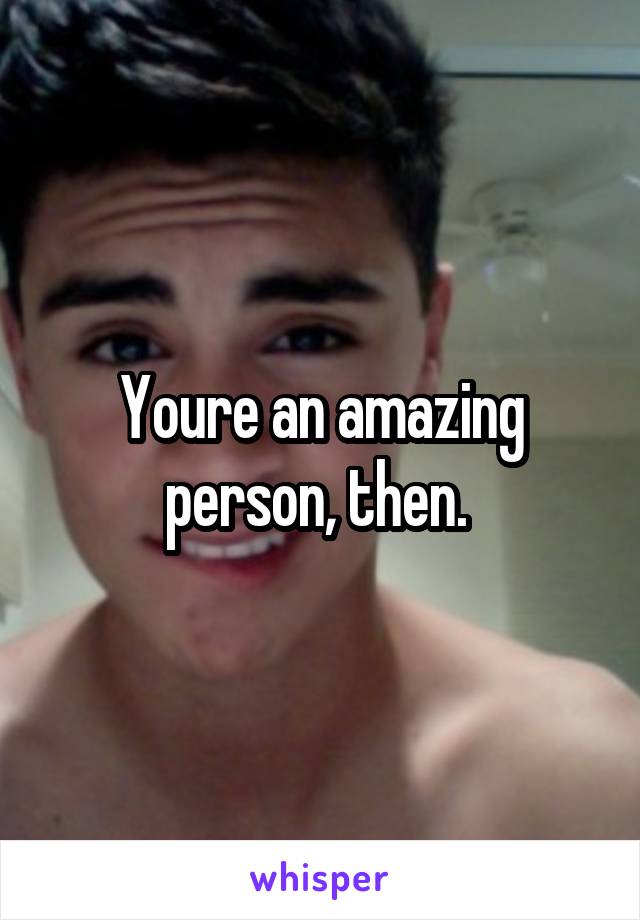 Youre an amazing person, then. 