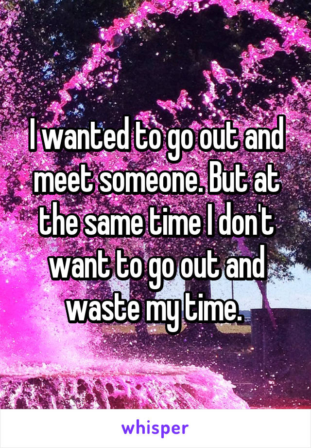 I wanted to go out and meet someone. But at the same time I don't want to go out and waste my time. 