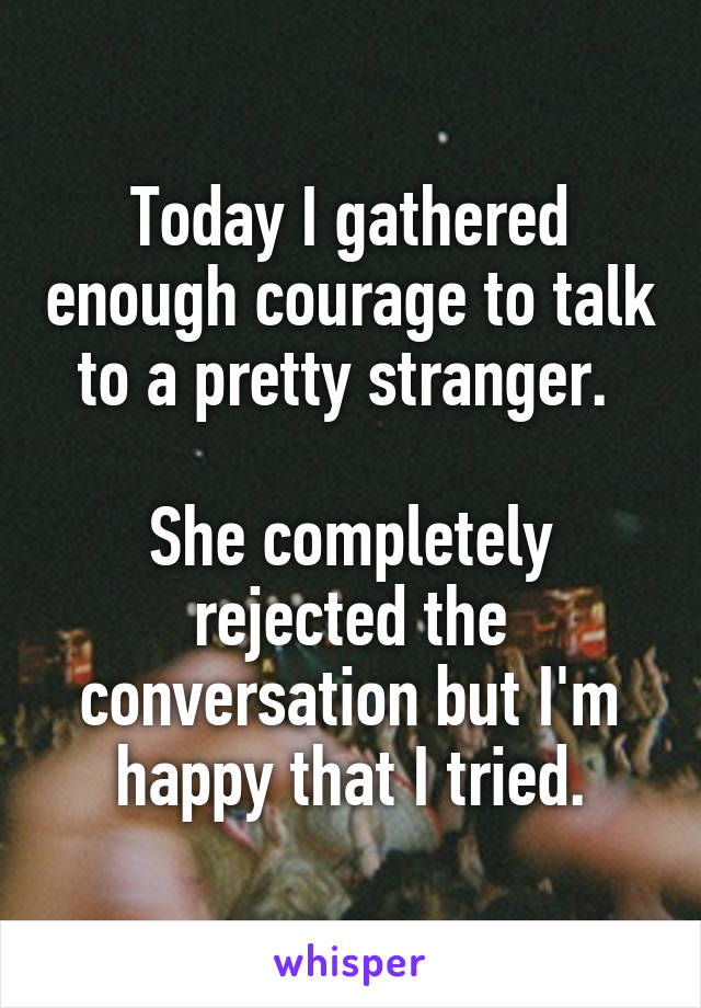 Today I gathered enough courage to talk to a pretty stranger. 

She completely rejected the conversation but I'm happy that I tried.