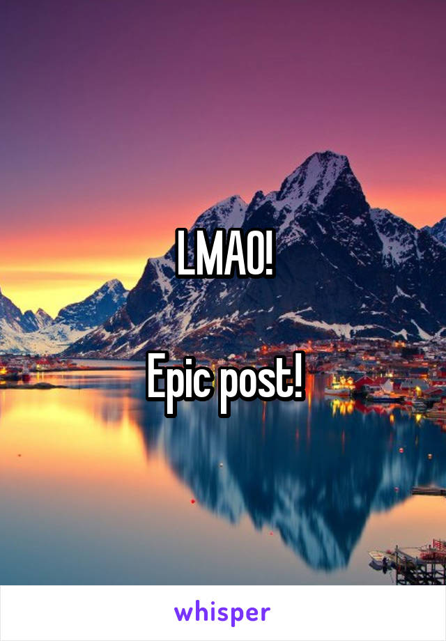 LMAO!

Epic post!