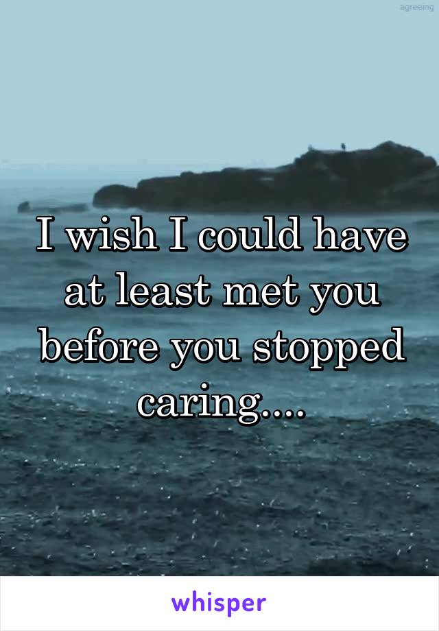 I wish I could have at least met you before you stopped caring....