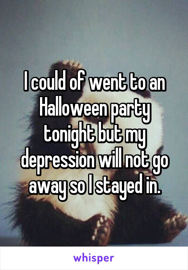 I could of went to an Halloween party tonight but my depression will not go away so I stayed in.