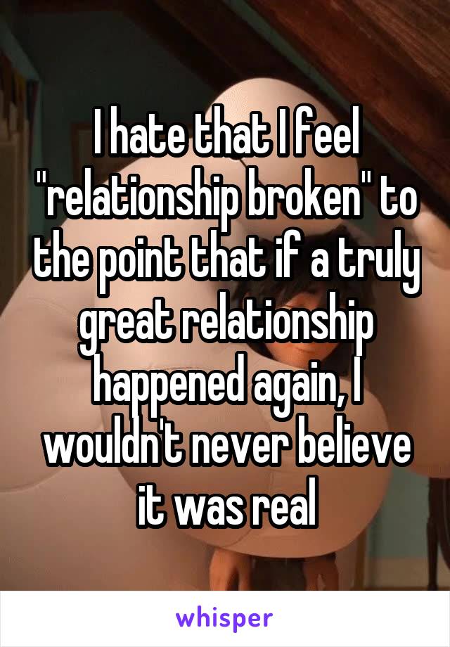 I hate that I feel "relationship broken" to the point that if a truly great relationship happened again, I wouldn't never believe it was real