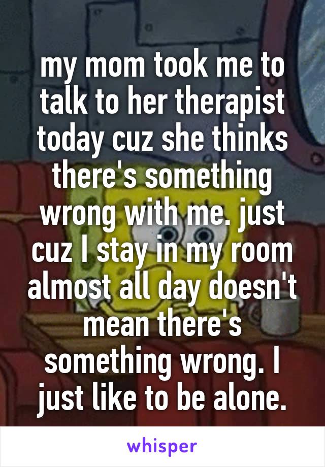 my mom took me to talk to her therapist today cuz she thinks there's something wrong with me. just cuz I stay in my room almost all day doesn't mean there's something wrong. I just like to be alone.