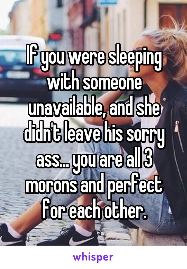 If you were sleeping with someone unavailable, and she didn't leave his sorry ass... you are all 3 morons and perfect for each other.
