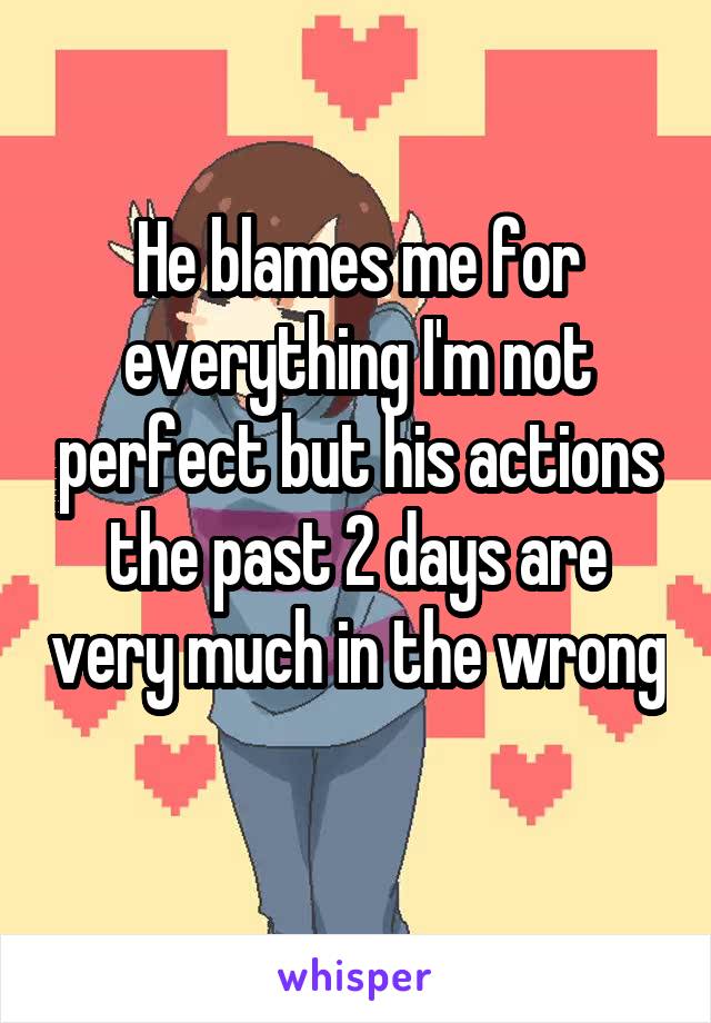 He blames me for everything I'm not perfect but his actions the past 2 days are very much in the wrong 