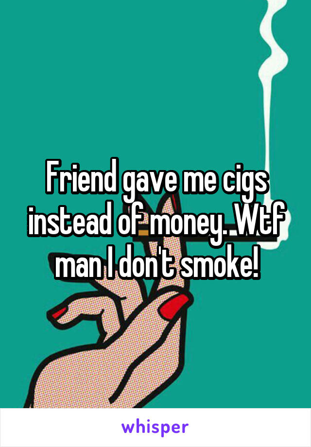 Friend gave me cigs instead of money. Wtf man I don't smoke!