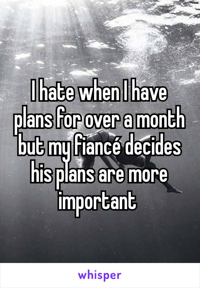 I hate when I have plans for over a month but my fiancé decides his plans are more important 