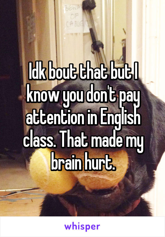 Idk bout that but I know you don't pay attention in English class. That made my brain hurt.