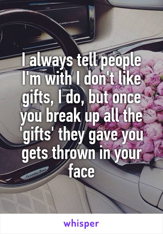 I always tell people I'm with I don't like gifts, I do, but once you break up all the 'gifts' they gave you gets thrown in your face