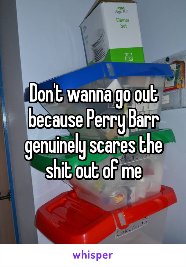 Don't wanna go out because Perry Barr genuinely scares the shit out of me