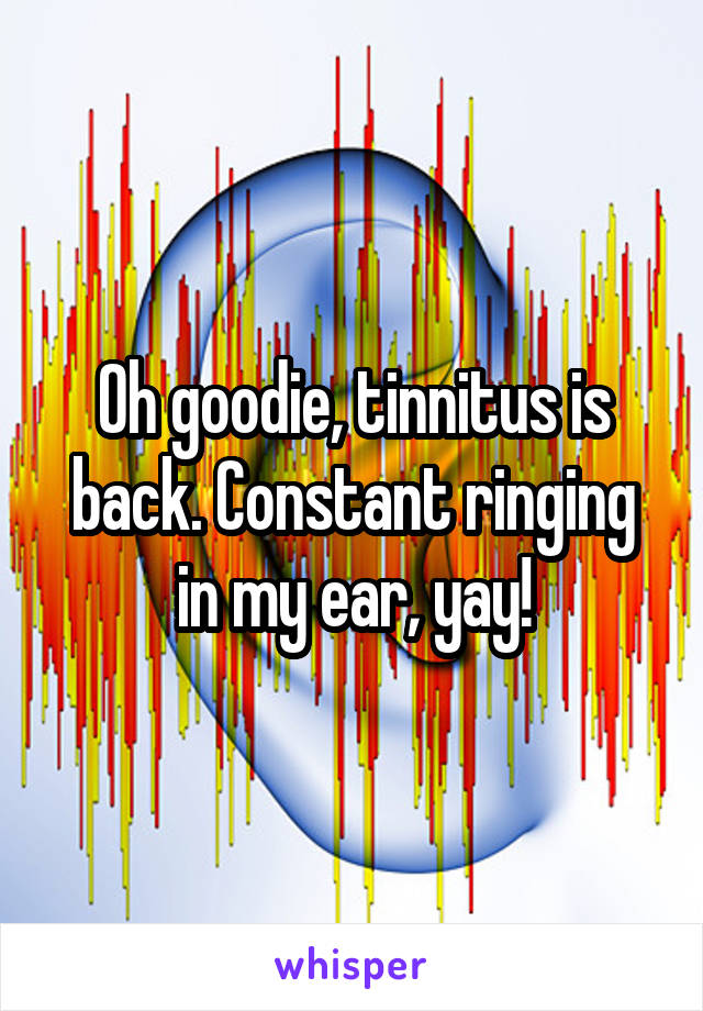 Oh goodie, tinnitus is back. Constant ringing in my ear, yay!