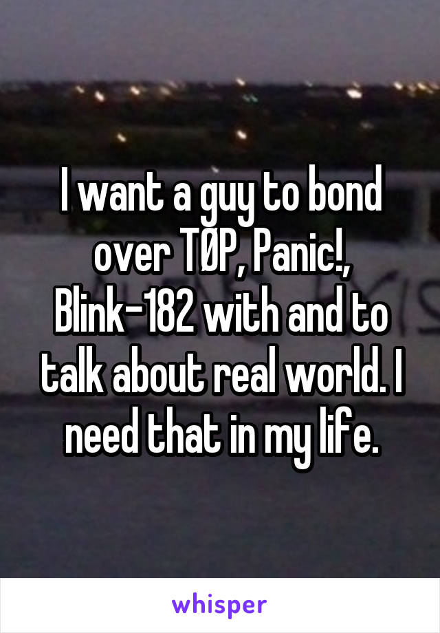 I want a guy to bond over TØP, Panic!, Blink-182 with and to talk about real world. I need that in my life.