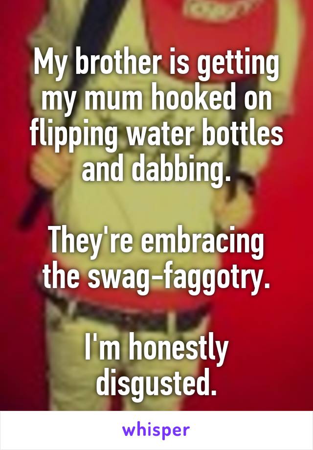 My brother is getting my mum hooked on flipping water bottles and dabbing.

They're embracing the swag-faggotry.

I'm honestly disgusted.