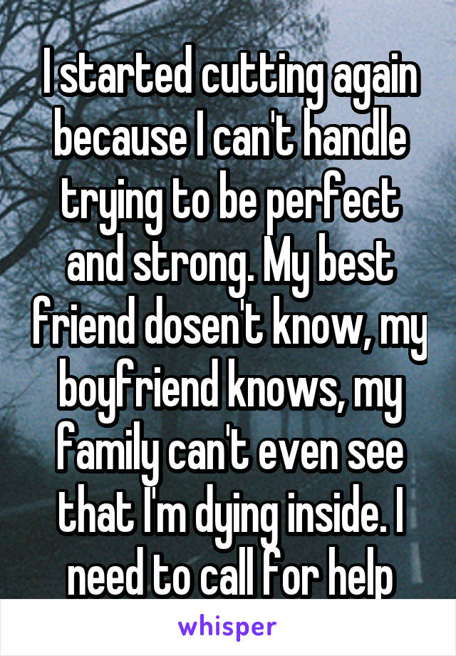 I started cutting again because I can't handle trying to be perfect and strong. My best friend dosen't know, my boyfriend knows, my family can't even see that I'm dying inside. I need to call for help