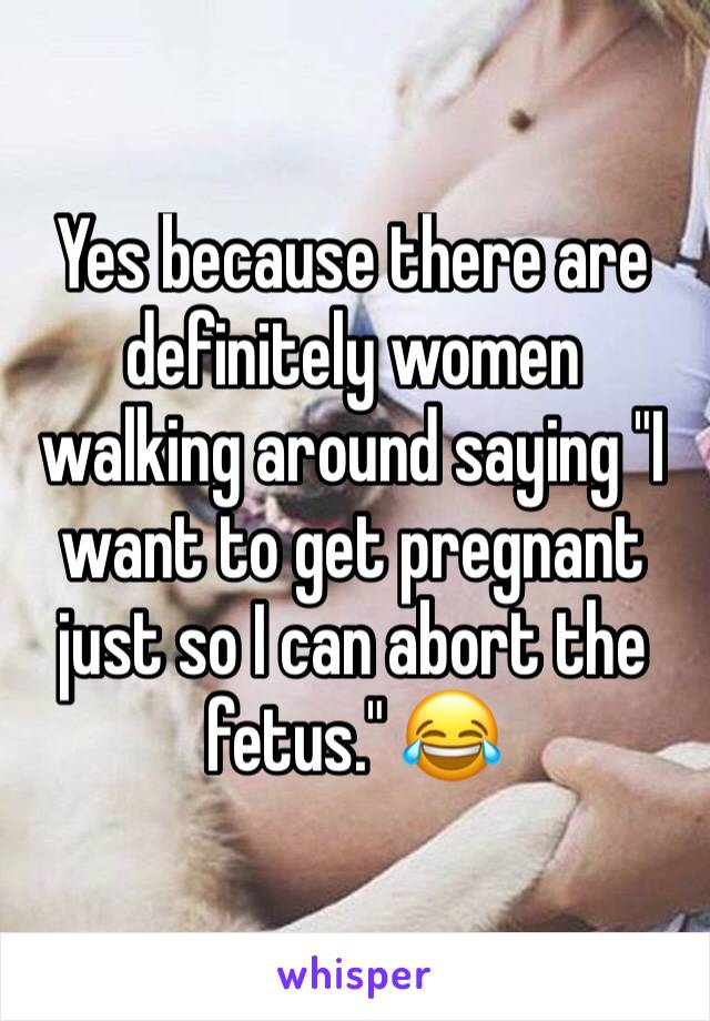 Yes because there are definitely women walking around saying "I want to get pregnant just so I can abort the fetus." 😂