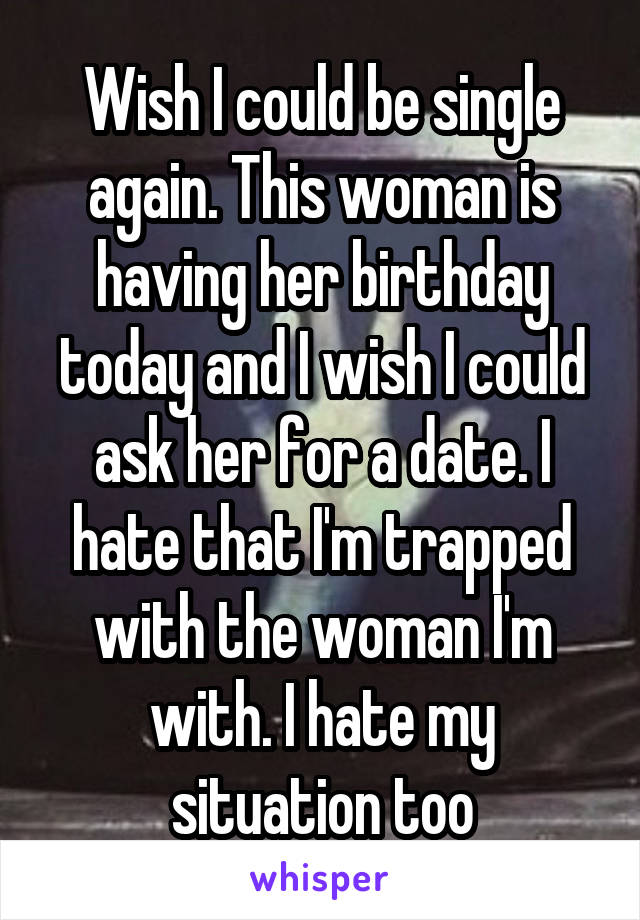 Wish I could be single again. This woman is having her birthday today and I wish I could ask her for a date. I hate that I'm trapped with the woman I'm with. I hate my situation too