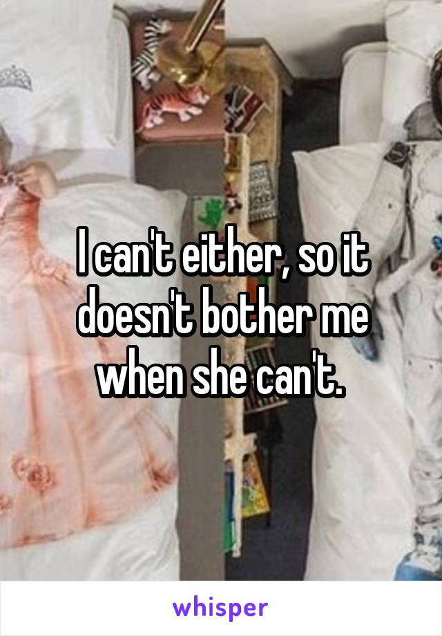 I can't either, so it doesn't bother me when she can't. 